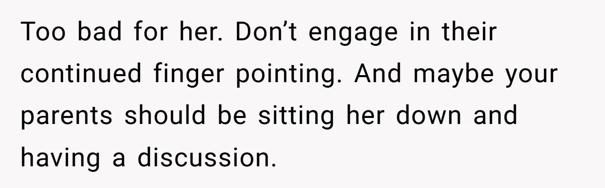 Too bad for her. Don’t engage in their continued finger pointing. And maybe your parents should be sitting her down and having a discussion.