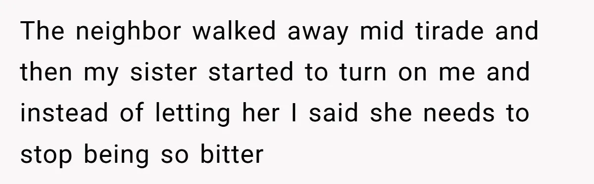 The neighbor walked away mid tirade and then my sister started to turn on me and instead of letting her I said she needs to stop being so bitter