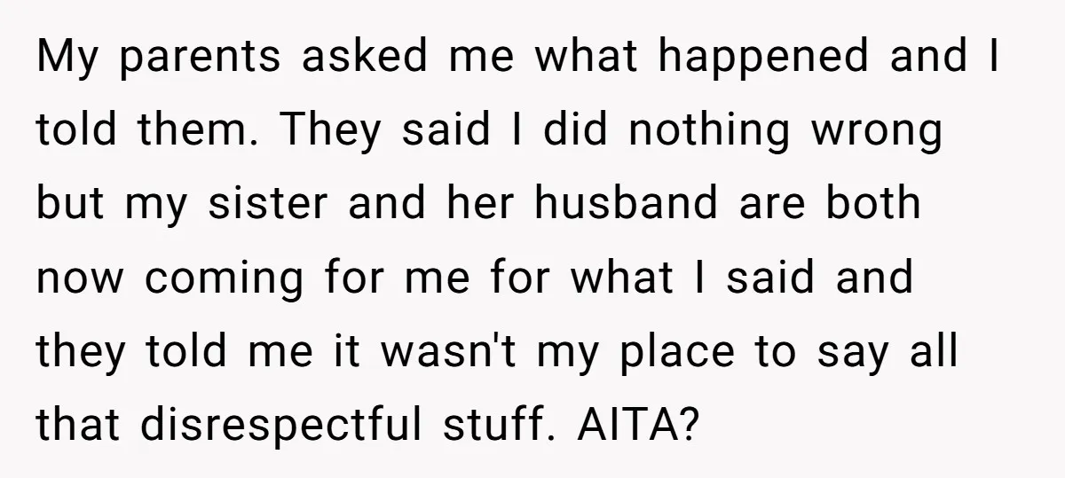 My parents asked me what happened and I told them. They said I did nothing wrong but my sister and her husband are both now coming for me for what...