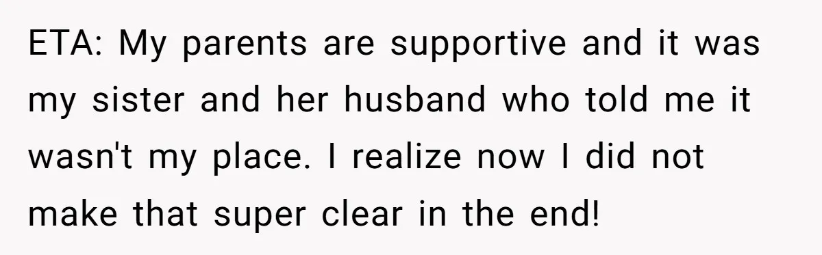 ETA: My parents are supportive and it was my sister and her husband who told me it wasn't my place. I realize now I did not make that super clear...