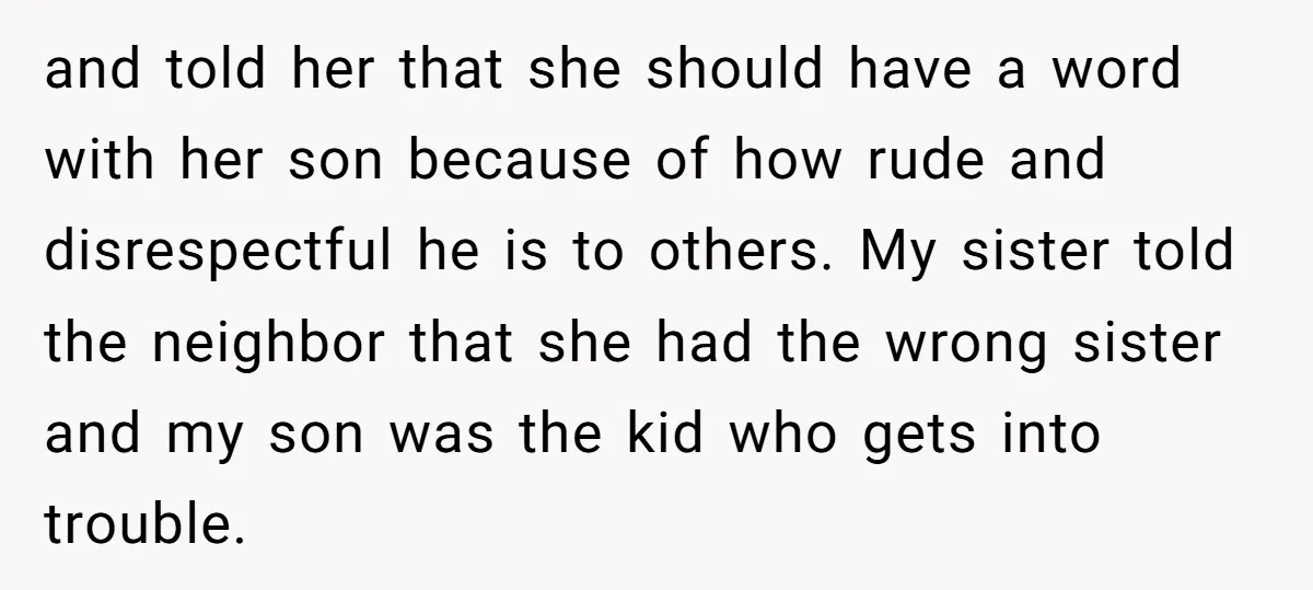 and told her that she should have a word with her son because of how rude and disrespectful he is to others. My sister told the neighbor that she had...