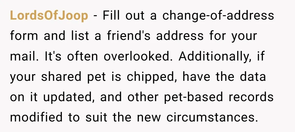 LordsOfJoop − Fill out a change-of-address form and list a friend's address for your mail. It's often overlooked. Additionally, if your shared pet is chipped, have the data on it...