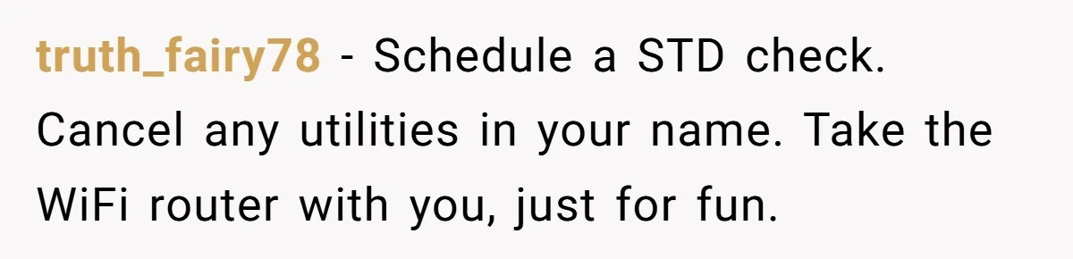 truth_fairy78 − Schedule a STD check. Cancel any utilities in your name. Take the WiFi router with you, just for fun.