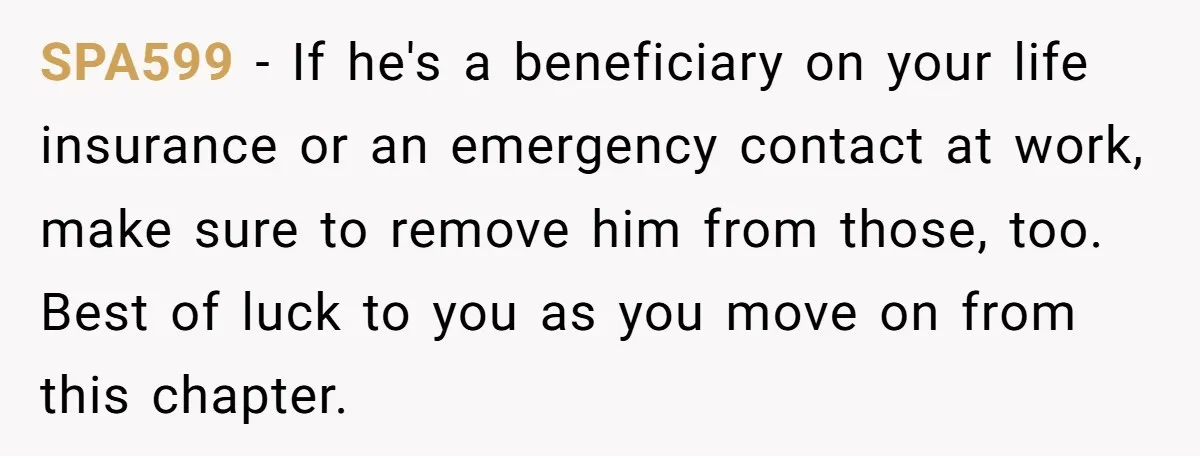 SPA599 − If he's a beneficiary on your life insurance or an emergency contact at work, make sure to remove him from those, too. Best of luck to you as...