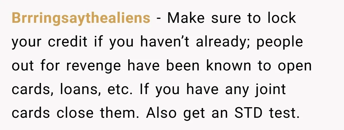 Brrringsaythealiens − Make sure to lock your credit if you haven’t already; people out for revenge have been known to open cards, loans, etc. If you have any joint cards...