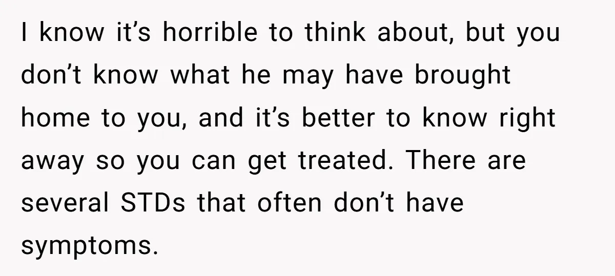 I know it’s horrible to think about, but you don’t know what he may have brought home to you, and it’s better to know right away so you can get...