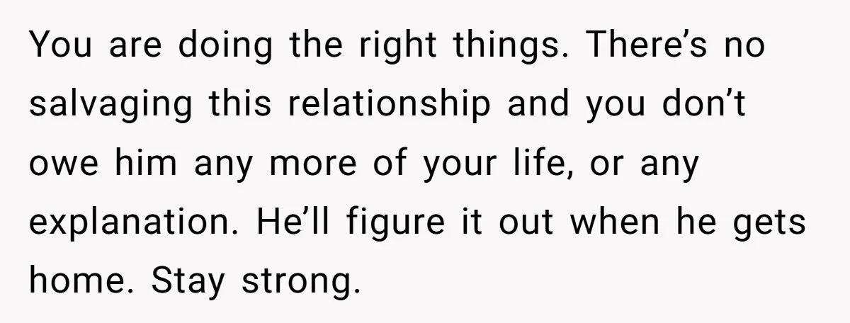 You are doing the right things. There’s no salvaging this relationship and you don’t owe him any more of your life, or any explanation. He’ll figure it out when he...