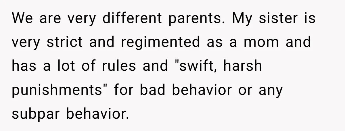 We are very different parents. My sister is very strict and regimented as a mom and has a lot of rules and "swift, harsh punishments" for bad behavior or any...