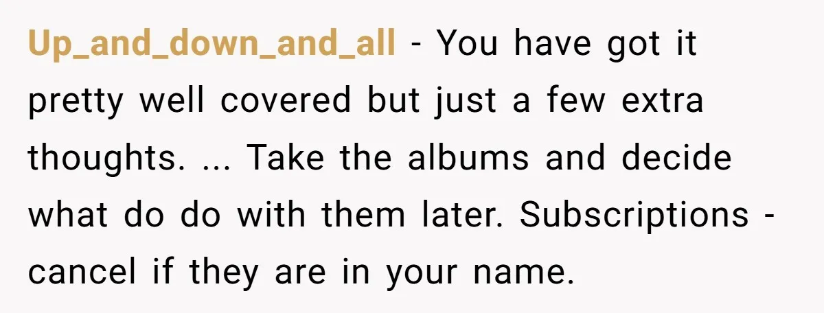 Up_and_down_and_all − You have got it pretty well covered but just a few extra thoughts. ... Take the albums and decide what do do with them later. Subscriptions - cancel...