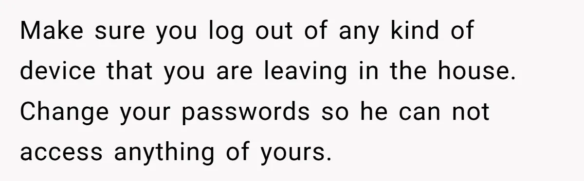 Make sure you log out of any kind of device that you are leaving in the house. Change your passwords so he can not access anything of yours.