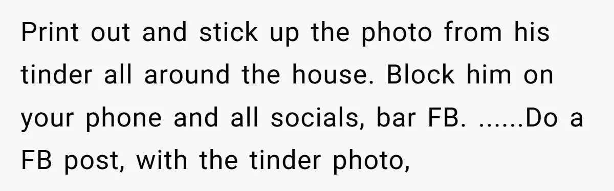 Print out and stick up the photo from his tinder all around the house. Block him on your phone and all socials, bar FB. ......Do a FB post, with the...