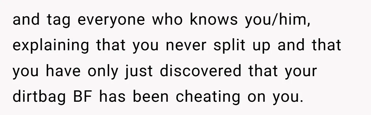 and tag everyone who knows you/him, explaining that you never split up and that you have only just discovered that your dirtbag BF has been cheating on you.