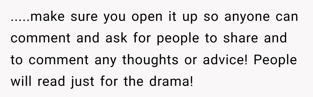 .....make sure you open it up so anyone can comment and ask for people to share and to comment any thoughts or advice! People will read just for the drama!