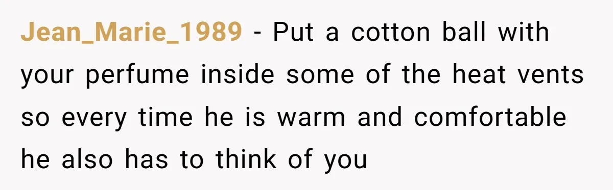Jean_Marie_1989 − Put a cotton ball with your perfume inside some of the heat vents so every time he is warm and comfortable he also has to think of you
