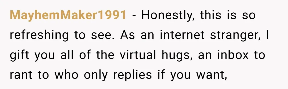 MayhemMaker1991 − Honestly, this is so refreshing to see. As an internet stranger, I gift you all of the virtual hugs, an inbox to rant to who only replies if...