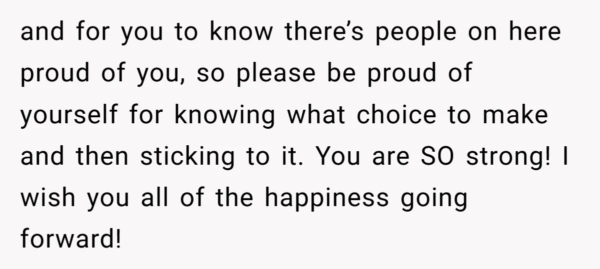 and for you to know there’s people on here proud of you, so please be proud of yourself for knowing what choice to make and then sticking to it. You...