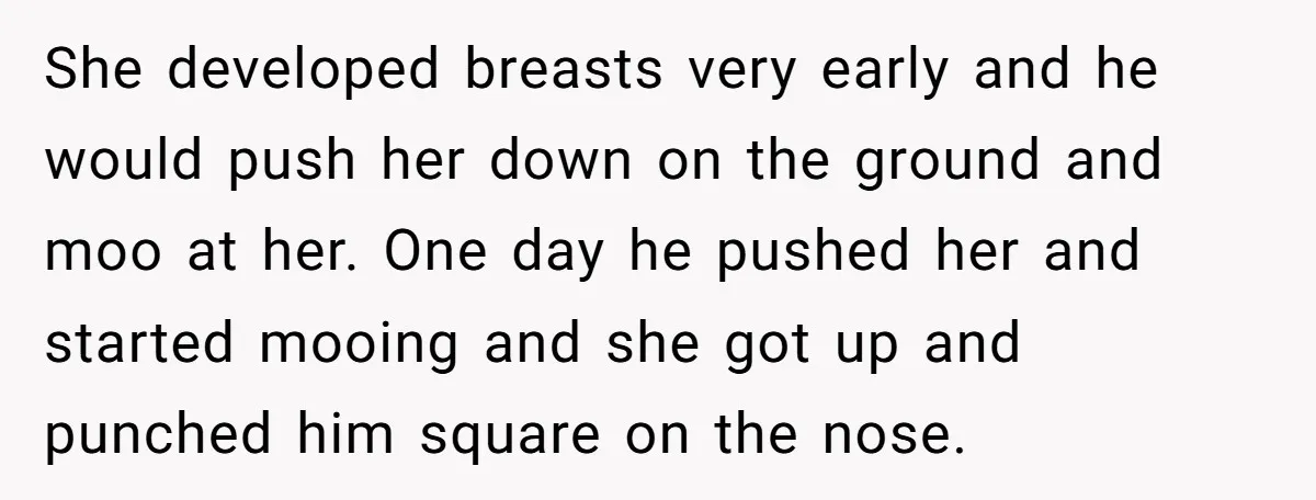 She developed breasts very early and he would push her down on the ground and moo at her. One day he pushed her and started mooing and she got up...