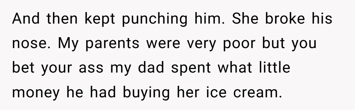 And then kept punching him. She broke his nose. My parents were very poor but you bet your ass my dad spent what little money he had buying her ice...