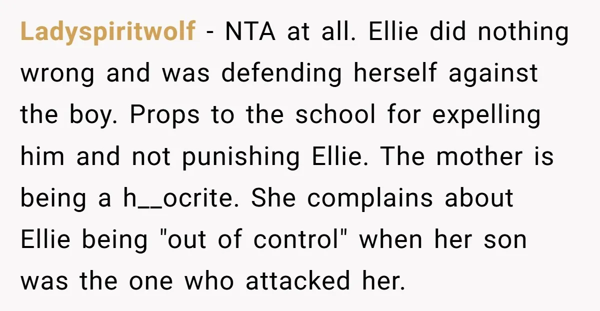 Ladyspiritwolf - NTA at all. Ellie did nothing wrong and was defending herself against the boy. Props to the school for expelling him and not punishing Ellie. The mother is...