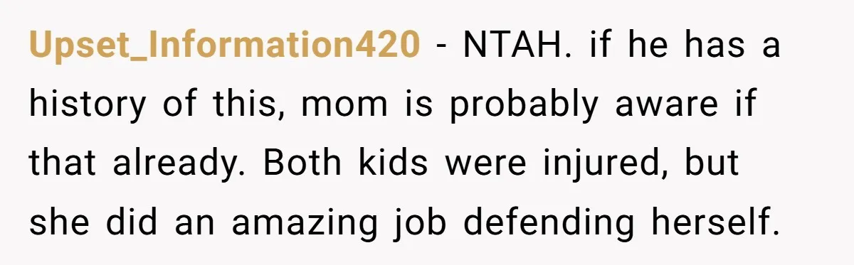 Upset_Information420 - NTAH. if he has a history of this, mom is probably aware if that already. Both kids were injured, but she did an amazing job defending herself.