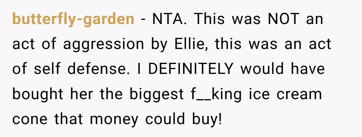 butterfly-garden - NTA. This was NOT an act of aggression by Ellie, this was an act of self defense. I DEFINITELY would have bought her the biggest f__king ice cream...