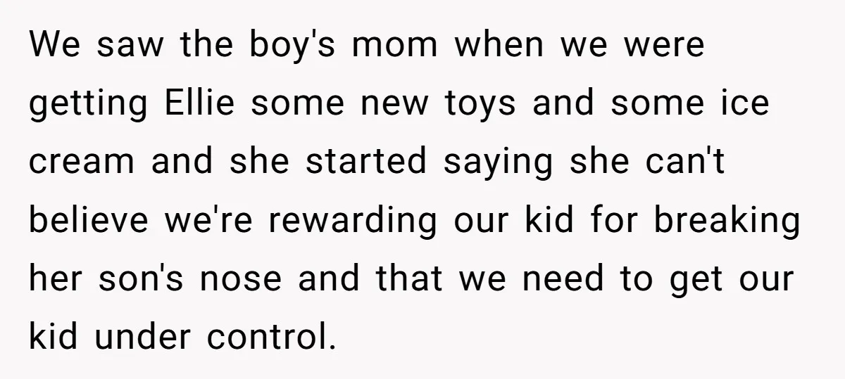 We saw the boy's mom when we were getting Ellie some new toys and some ice cream and she started saying she can't believe we're rewarding our kid for breaking...