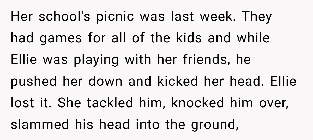 Her school's picnic was last week. They had games for all of the kids and while Ellie was playing with her friends, he pushed her down and kicked her head....