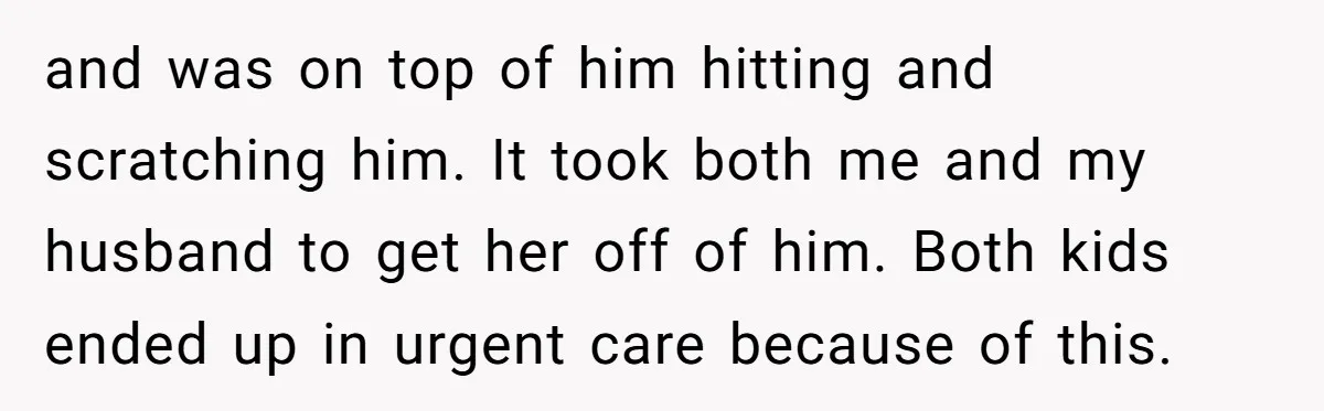 and was on top of him hitting and scratching him. It took both me and my husband to get her off of him. Both kids ended up in urgent care...