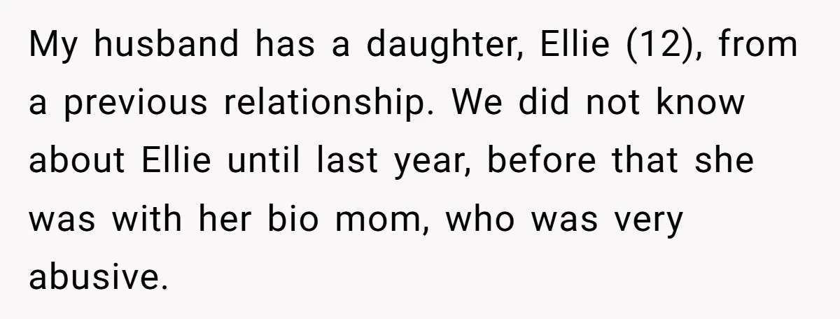 My husband has a daughter, Ellie (12), from a previous relationship. We did not know about Ellie until last year, before that she was with her bio mom, who was...