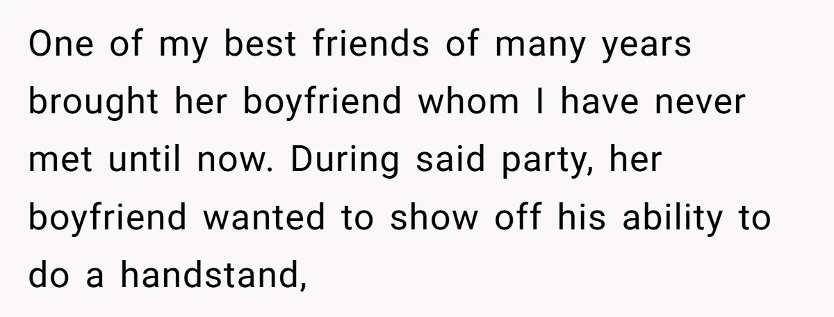 One of my best friends of many years brought her boyfriend whom I have never met until now. During said party, her boyfriend wanted to show off his ability to...