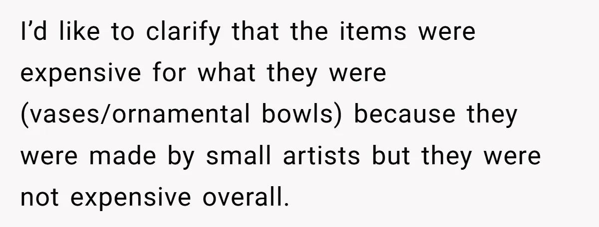 I’d like to clarify that the items were expensive for what they were (vases/ornamental bowls) because they were made by small artists but they were not expensive overall.