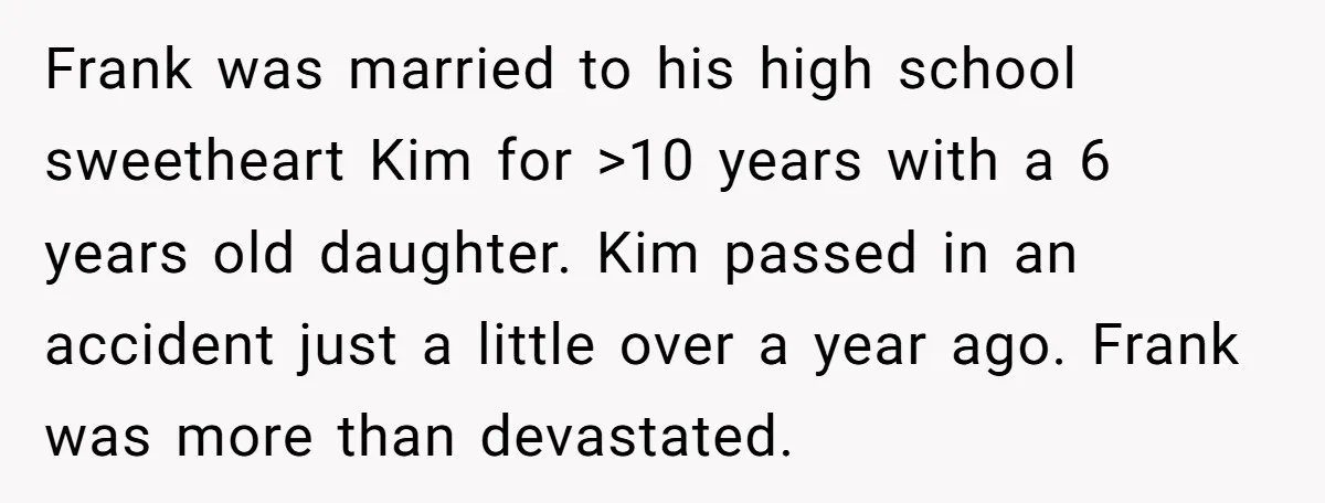 Frank was married to his high school sweetheart Kim for >10 years with a 6 years old daughter. Kim passed in an accident just a little over a year ago....