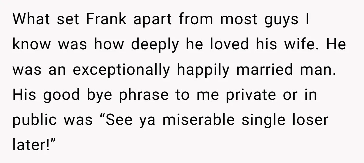 What set Frank apart from most guys I know was how deeply he loved his wife. He was an exceptionally happily married man. His good bye phrase to me private...