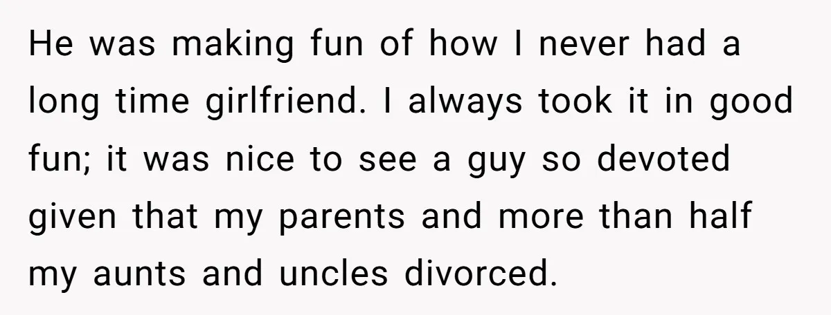 He was making fun of how I never had a long time girlfriend. I always took it in good fun; it was nice to see a guy so devoted given...