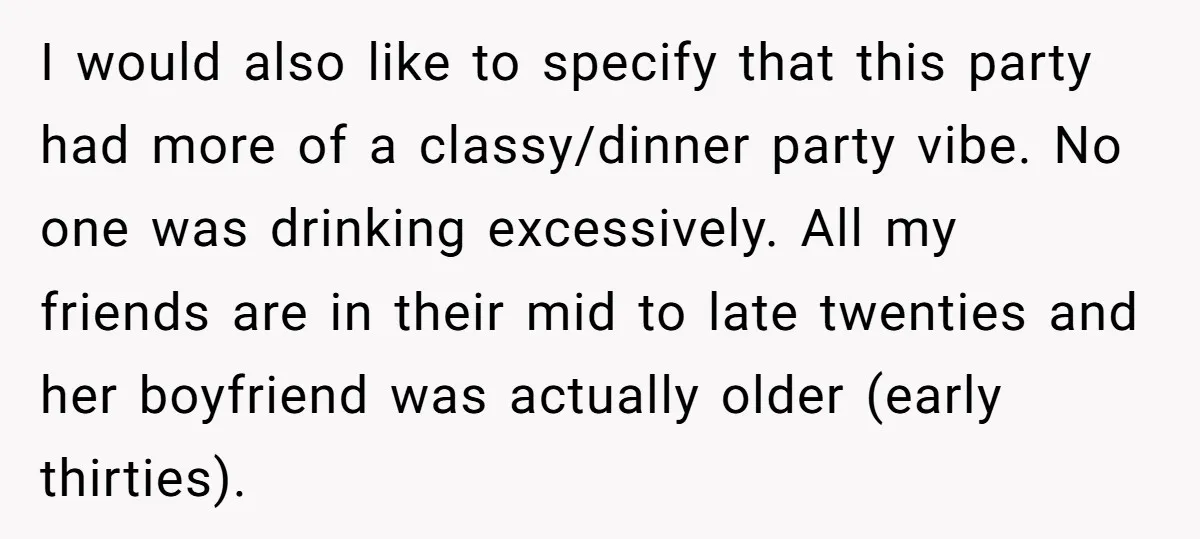 I would also like to specify that this party had more of a classy/dinner party vibe. No one was drinking excessively. All my friends are in their mid to late...
