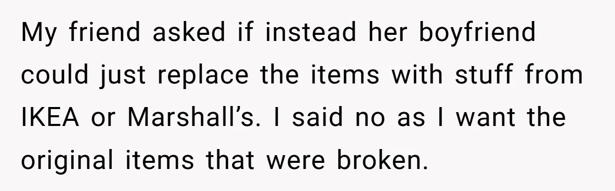 My friend asked if instead her boyfriend could just replace the items with stuff from IKEA or Marshall’s. I said no as I want the original items that were broken.