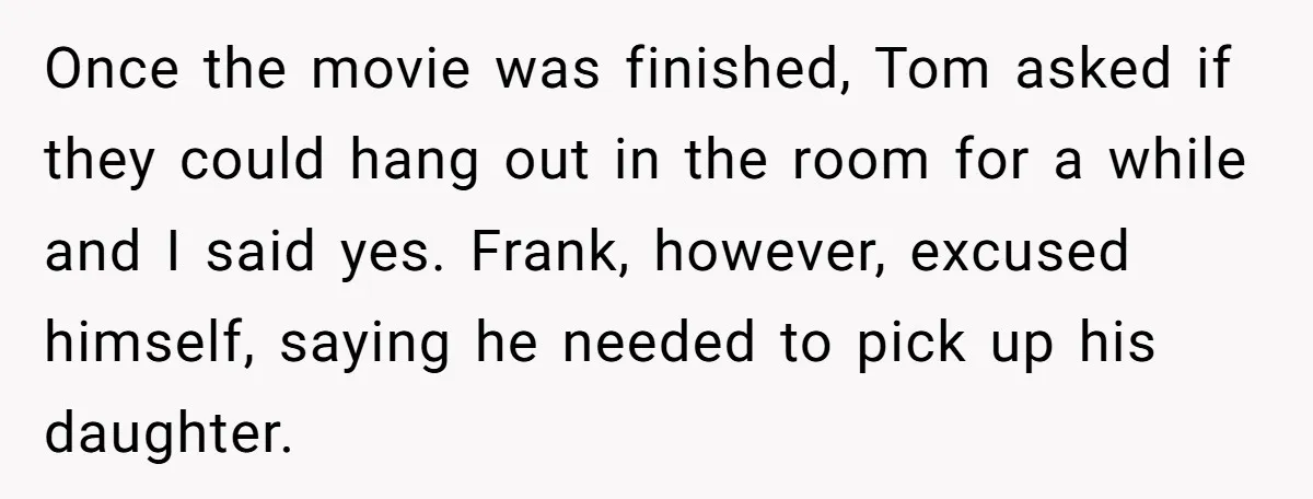 Once the movie was finished, Tom asked if they could hang out in the room for a while and I said yes. Frank, however, excused himself, saying he needed to...
