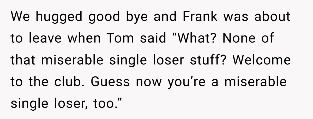 We hugged good bye and Frank was about to leave when Tom said “What? None of that miserable single loser stuff? Welcome to the club. Guess now you’re a miserable...