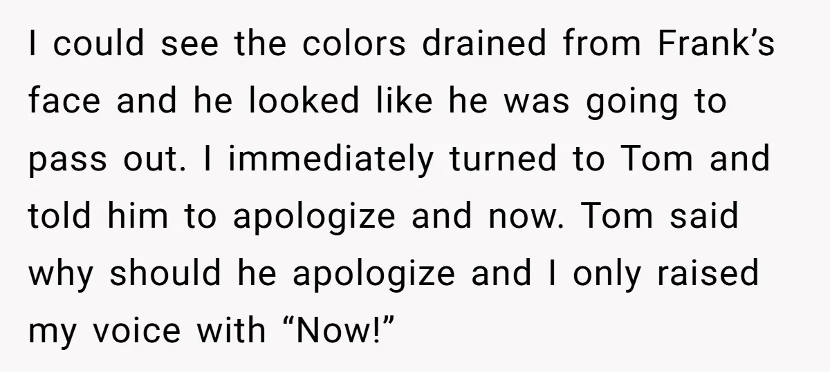 I could see the colors drained from Frank’s face and he looked like he was going to pass out. I immediately turned to Tom and told him to apologize and...