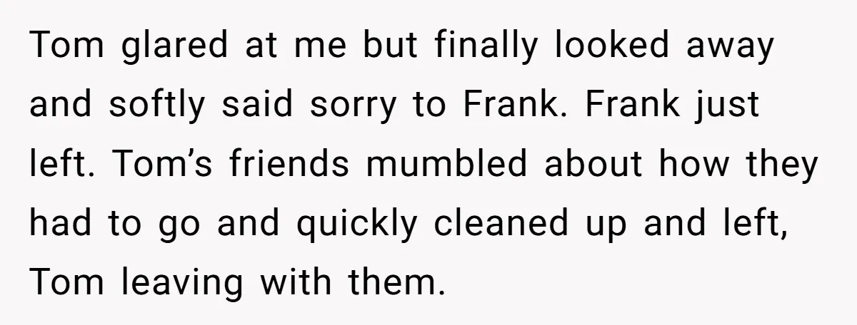 Tom glared at me but finally looked away and softly said sorry to Frank. Frank just left. Tom’s friends mumbled about how they had to go and quickly cleaned up...