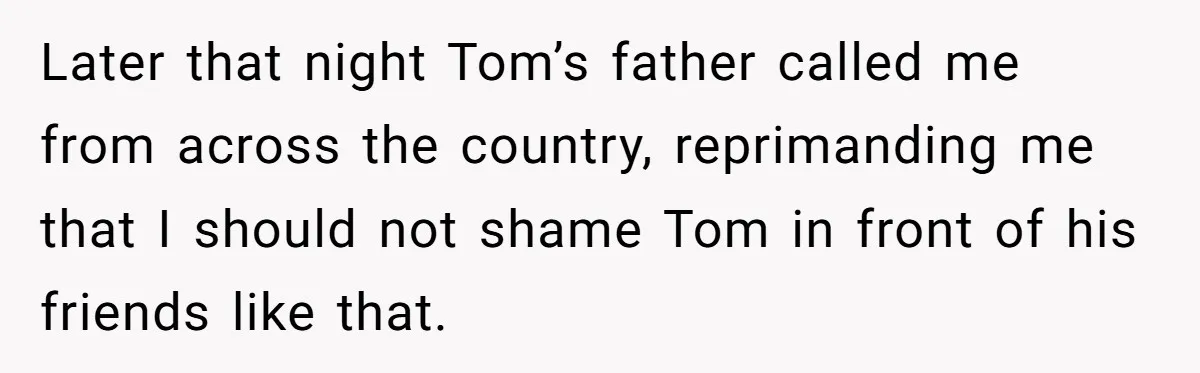 Later that night Tom’s father called me from across the country, reprimanding me that I should not shame Tom in front of his friends like that.