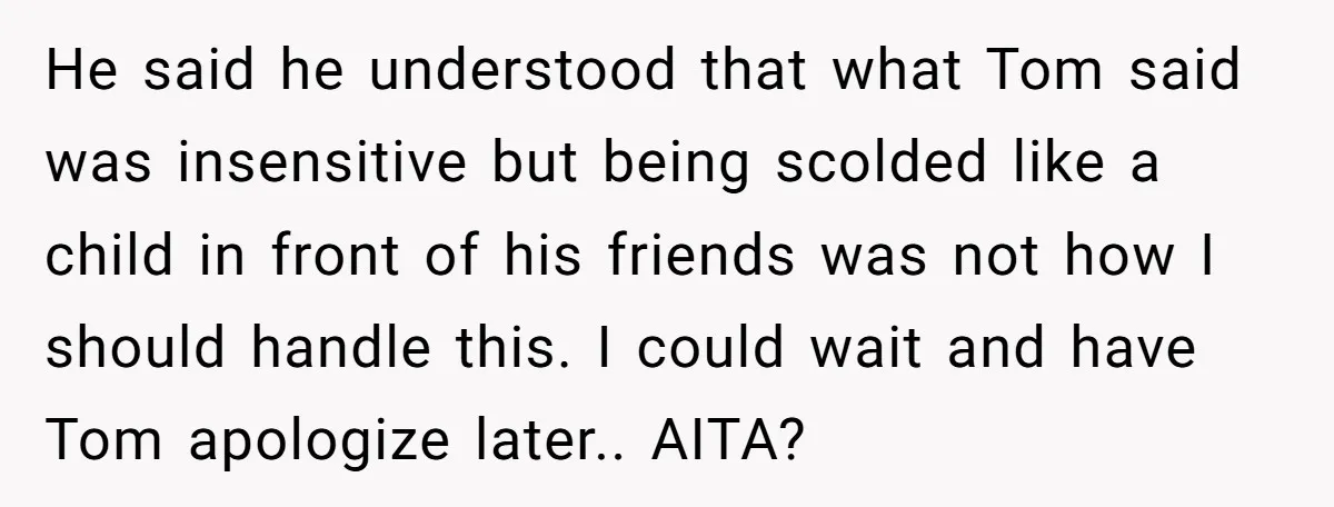 He said he understood that what Tom said was insensitive but being scolded like a child in front of his friends was not how I should handle this. I could...