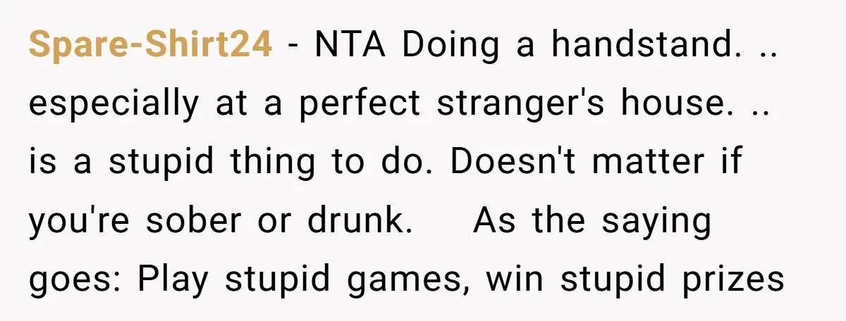 Spare-Shirt24 − NTA Doing a handstand. .. especially at a perfect stranger's house. .. is a stupid thing to do. Doesn't matter if you're sober or drunk. As the saying...