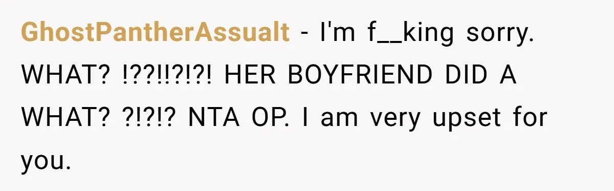 GhostPantherAssualt − I'm f__king sorry. WHAT? !??!!?!?! HER BOYFRIEND DID A WHAT? ?!?!? NTA OP. I am very upset for you.