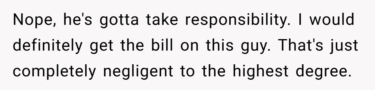 Nope, he's gotta take responsibility. I would definitely get the bill on this guy. That's just completely negligent to the highest degree.