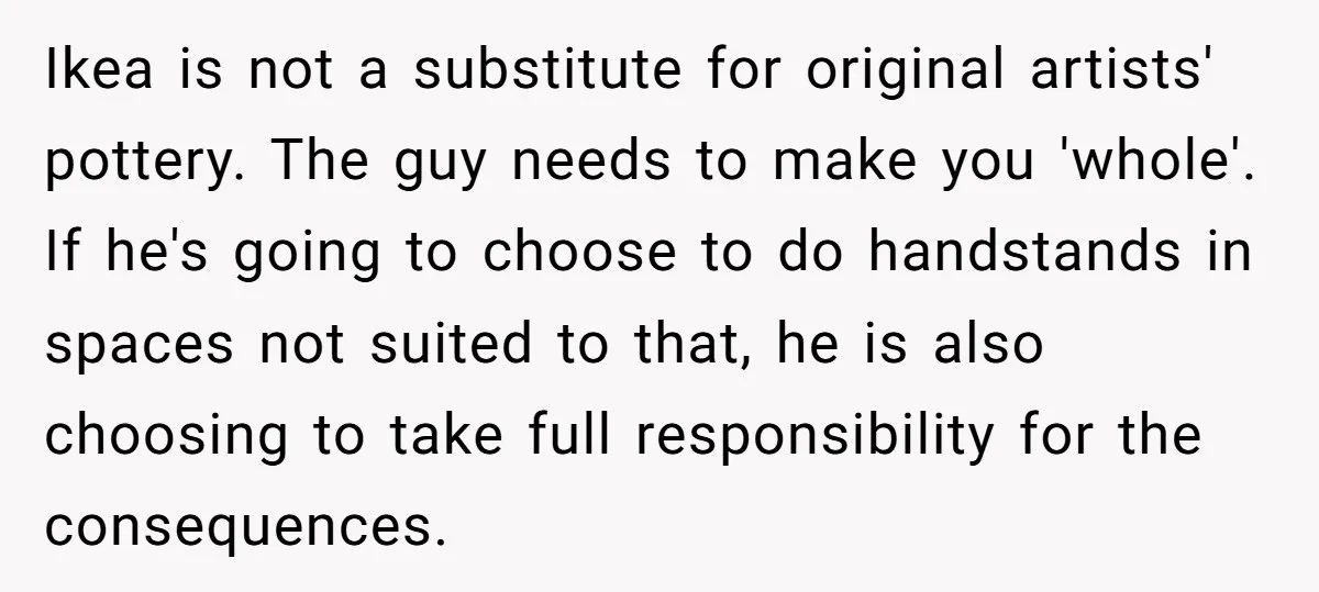 Ikea is not a substitute for original artists' pottery. The guy needs to make you 'whole'. If he's going to choose to do handstands in spaces not suited to that,...