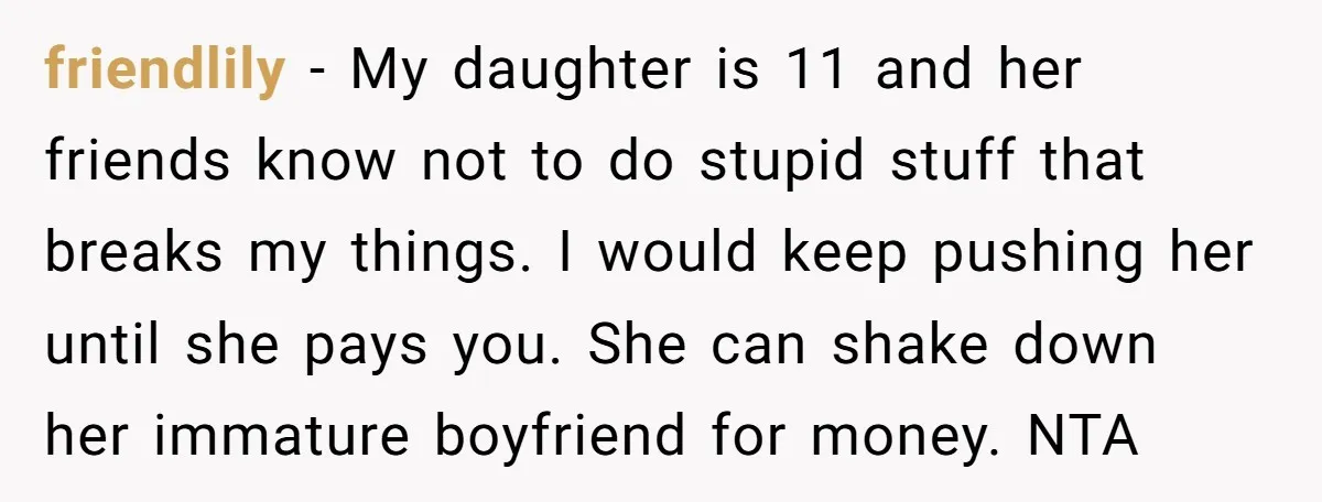 friendlily − My daughter is 11 and her friends know not to do stupid stuff that breaks my things. I would keep pushing her until she pays you. She can...