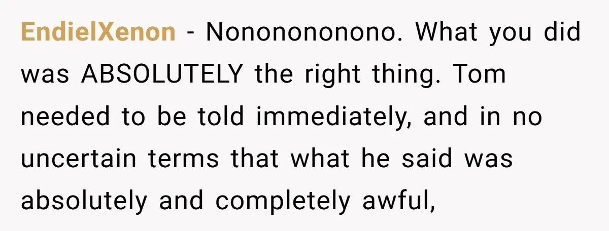 EndielXenon − Nononononono. What you did was ABSOLUTELY the right thing. Tom needed to be told immediately, and in no uncertain terms that what he said was absolutely and completely...