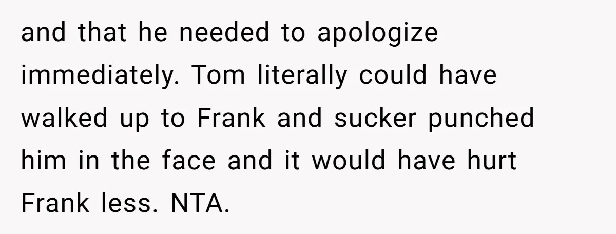 and that he needed to apologize immediately. Tom literally could have walked up to Frank and sucker punched him in the face and it would have hurt Frank less. NTA.