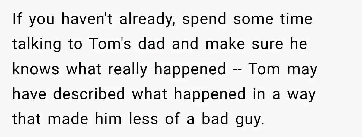 If you haven't already, spend some time talking to Tom's dad and make sure he knows what really happened -- Tom may have described what happened in a way that...